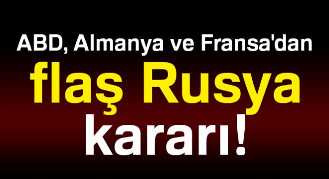 ABD, Almanya ve Fransa dan flaş Rusya kararı!