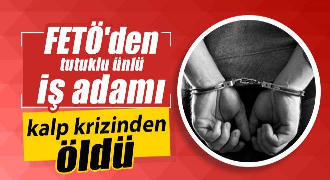 FETÖ den tutuklu ünlü iş adamı kalp krizinden öldü
